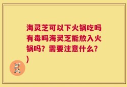 海灵芝可以下火锅吃吗有毒吗海灵芝能放入火锅吗？需要注意什么？)