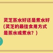 灵芝蒸水好还是煮水好(灵芝的最佳食用方式是蒸水或煮水？)