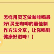 怎样用灵芝做咖啡喝最好(灵芝咖啡的最佳制作方法分享，让你喝到健康好滋味！)