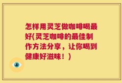 怎样用灵芝做咖啡喝最好(灵芝咖啡的最佳制作方法分享，让你喝到健康好滋味！)