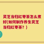 灵芝当归红枣茶怎么煮好(如何制作养生灵芝当归红枣茶？)