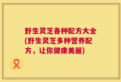 野生灵芝各种配方大全(野生灵芝多种营养配方，让你健康美丽)