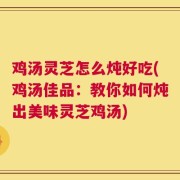 鸡汤灵芝怎么炖好吃(鸡汤佳品：教你如何炖出美味灵芝鸡汤)