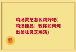 鸡汤灵芝怎么炖好吃(鸡汤佳品：教你如何炖出美味灵芝鸡汤)
