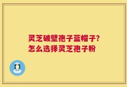 灵芝破壁孢子蓝帽子？怎么选择灵芝孢子粉