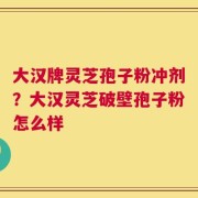 大汉牌灵芝孢子粉冲剂？大汉灵芝破壁孢子粉怎么样
