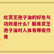 吃灵芝孢子油的好处与功效是什么？服用灵芝孢子油对人体有哪些作用