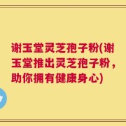 谢玉堂灵芝孢子粉(谢玉堂推出灵芝孢子粉，助你拥有健康身心)