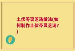 土伏苓灵芝汤做法(如何制作土伏苓灵芝汤？)