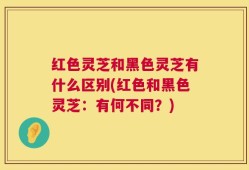 红色灵芝和黑色灵芝有什么区别(红色和黑色灵芝：有何不同？)