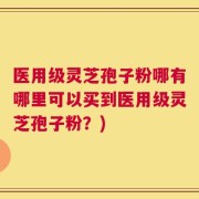 医用级灵芝孢子粉哪有哪里可以买到医用级灵芝孢子粉？)