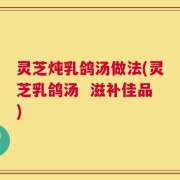 灵芝炖乳鸽汤做法(灵芝乳鸽汤  滋补佳品)