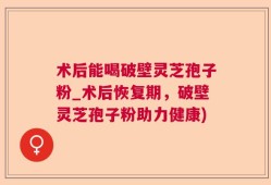 术后能喝破壁灵芝孢子粉_术后恢复期，破壁灵芝孢子粉助力健康)