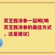灵芝西洋参一起喝(喝灵芝西洋参的最佳方式，这是建议)