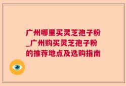 广州哪里买灵芝孢子粉_广州购买灵芝孢子粉的推荐地点及选购指南