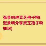 张景明讲灵芝孢子粉(张景明分享灵芝孢子粉知识)
