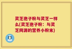 灵芝孢子粉与灵芝一样么(灵芝孢子粉：与灵芝同源的营养小粉末)