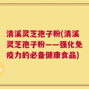 清溪灵芝孢子粉(清溪灵芝孢子粉——强化免疫力的必备健康食品)