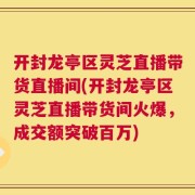 开封龙亭区灵芝直播带货直播间(开封龙亭区灵芝直播带货间火爆，成交额突破百万)