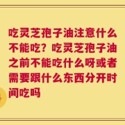 吃灵芝孢子油注意什么不能吃？吃灵芝孢子油之前不能吃什么呀或者需要跟什么东西分开时间吃吗