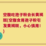 空腹吃孢子粉会长黄褐斑(空腹食用孢子粉引发黄褐斑，小心慎用！)