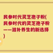 民参时代灵芝孢子粉(民参时代的灵芝孢子粉——滋补养生的新选择)