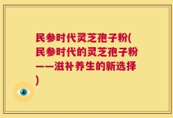 民参时代灵芝孢子粉(民参时代的灵芝孢子粉——滋补养生的新选择)