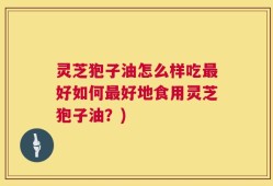 灵芝狍子油怎么样吃最好如何最好地食用灵芝狍子油？)