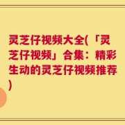 灵芝仔视频大全(「灵芝仔视频」合集：精彩生动的灵芝仔视频推荐)