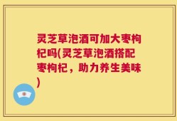 灵芝草泡酒可加大枣枸杞吗(灵芝草泡酒搭配枣枸杞，助力养生美味)