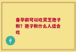 备孕前可以吃灵芝孢子粉？孢子粉什么人适合吃