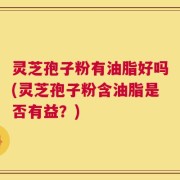 灵芝孢子粉有油脂好吗(灵芝孢子粉含油脂是否有益？)