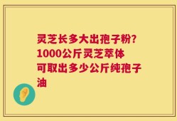 灵芝长多大出孢子粉？1000公斤灵芝萃体可取出多少公斤纯孢子油