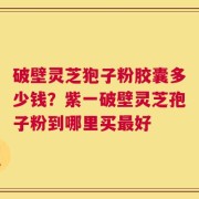 破壁灵芝狍子粉胶囊多少钱？紫一破壁灵芝孢子粉到哪里买最好
