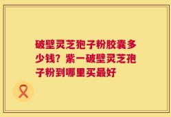 破壁灵芝狍子粉胶囊多少钱？紫一破壁灵芝孢子粉到哪里买最好