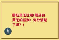 蘑菇灵芝区别(蘑菇和灵芝的区别：你分清楚了吗？)