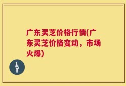 广东灵芝价格行情(广东灵芝价格变动，市场火爆)