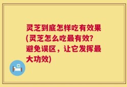 灵芝到底怎样吃有效果(灵芝怎么吃最有效？避免误区，让它发挥最大功效)