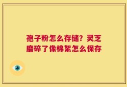 孢子粉怎么存储？灵芝磨碎了像棉絮怎么保存