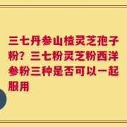 三七丹参山楂灵芝孢子粉？三七粉灵芝粉西洋参粉三种是否可以一起服用