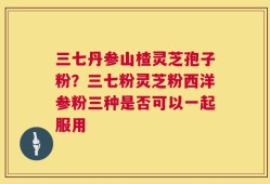 三七丹参山楂灵芝孢子粉？三七粉灵芝粉西洋参粉三种是否可以一起服用