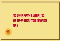 灵芝孢子粉t细胞(灵芝孢子粉对T细胞的影响)
