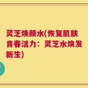 灵芝焕颜水(恢复肌肤青春活力：灵芝水焕发新生)