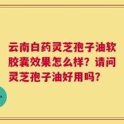 云南白药灵芝孢子油软胶囊效果怎么样？请问灵芝孢子油好用吗？