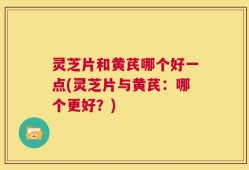 灵芝片和黄芪哪个好一点(灵芝片与黄芪：哪个更好？)