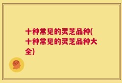 十种常见的灵芝品种(十种常见的灵芝品种大全)