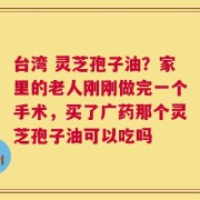台湾 灵芝孢子油？家里的老人刚刚做完一个手术，买了广药那个灵芝孢子油可以吃吗