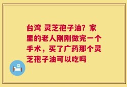 台湾 灵芝孢子油？家里的老人刚刚做完一个手术，买了广药那个灵芝孢子油可以吃吗