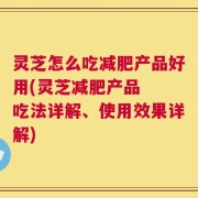 灵芝怎么吃减肥产品好用(灵芝减肥产品  吃法详解、使用效果详解)