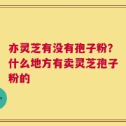 亦灵芝有没有孢子粉？什么地方有卖灵芝孢子粉的